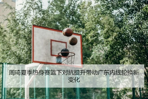 周琦夏季热身赛篮下对抗提升带动广东内线轮换新变化