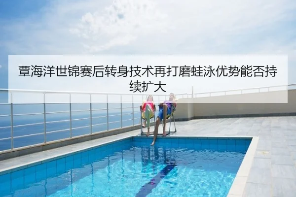 覃海洋世锦赛后转身技术再打磨蛙泳优势能否持续扩大