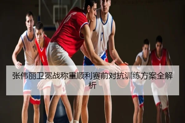 张伟丽卫冕战称重顺利赛前对抗训练方案全解析