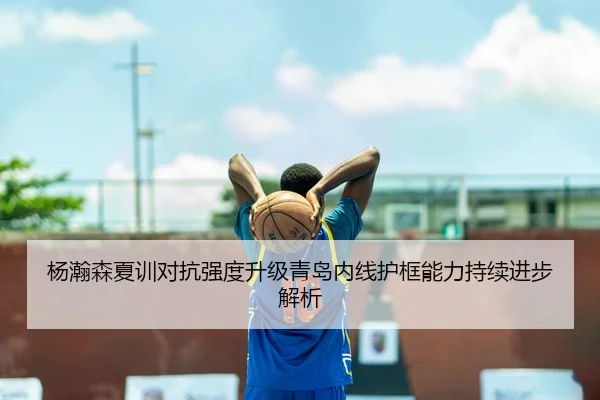 杨瀚森夏训对抗强度升级青岛内线护框能力持续进步解析