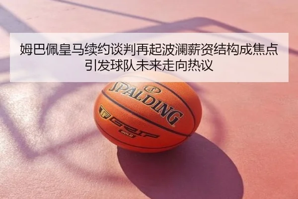 姆巴佩皇马续约谈判再起波澜薪资结构成焦点引发球队未来走向热议